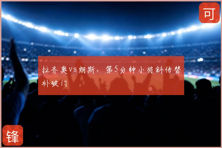 拉齐奥vs朗斯,第5分钟小将斜传替补破门